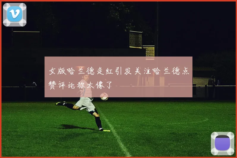 女版哈兰德走红引发关注哈兰德点赞评论称太像了