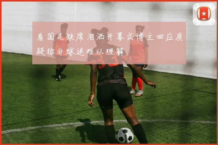 看国足缺席泪洒开幕式博主回应质疑称非球迷难以理解