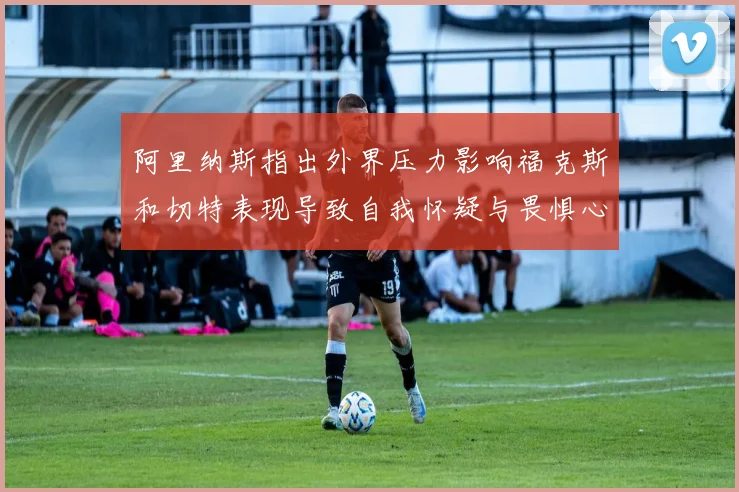 阿里纳斯指出外界压力影响福克斯和切特表现导致自我怀疑与畏惧心理