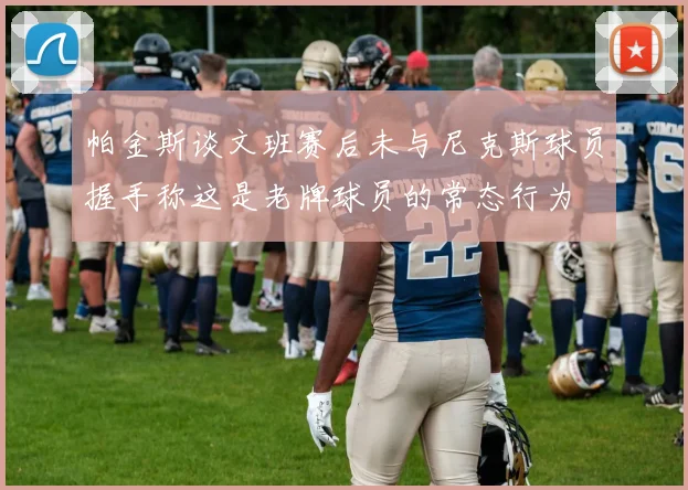 帕金斯谈文班赛后未与尼克斯球员握手称这是老牌球员的常态行为