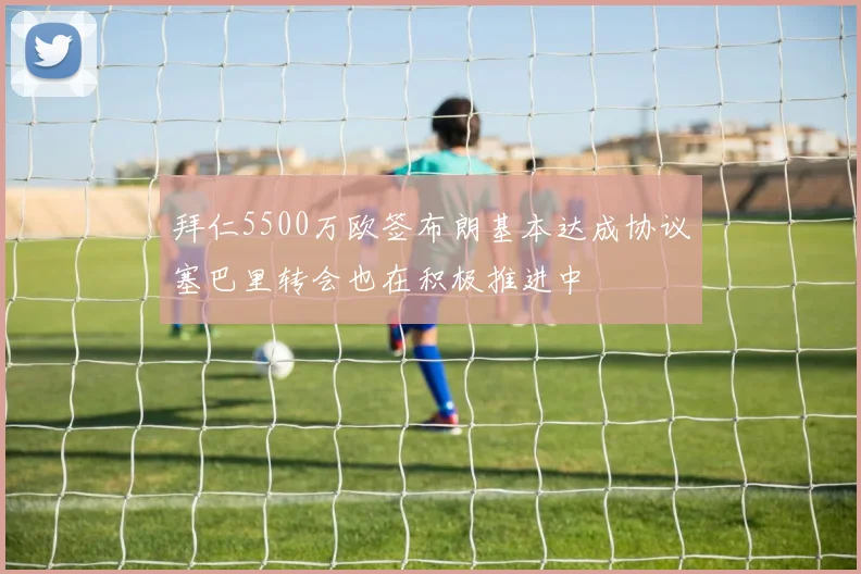 拜仁5500万欧签布朗基本达成协议塞巴里转会也在积极推进中