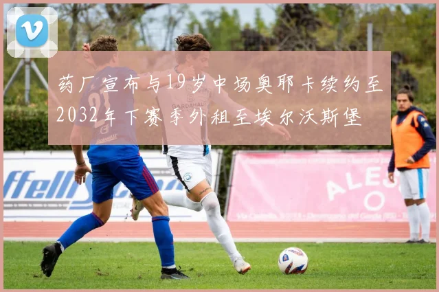 药厂宣布与19岁中场奥耶卡续约至2032年下赛季外租至埃尔沃斯堡