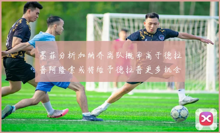 墨菲分析加纳乔离队概率高于德拉普阿隆索或将给予德拉普更多机会