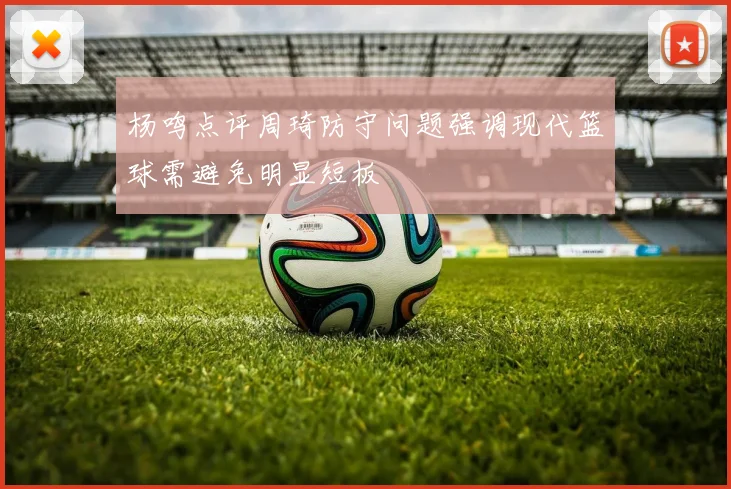 杨鸣点评周琦防守问题强调现代篮球需避免明显短板