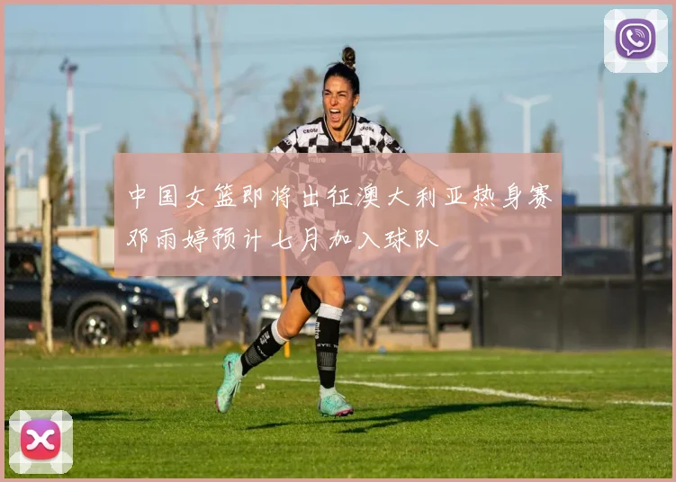 中国女篮即将出征澳大利亚热身赛邓雨婷预计七月加入球队