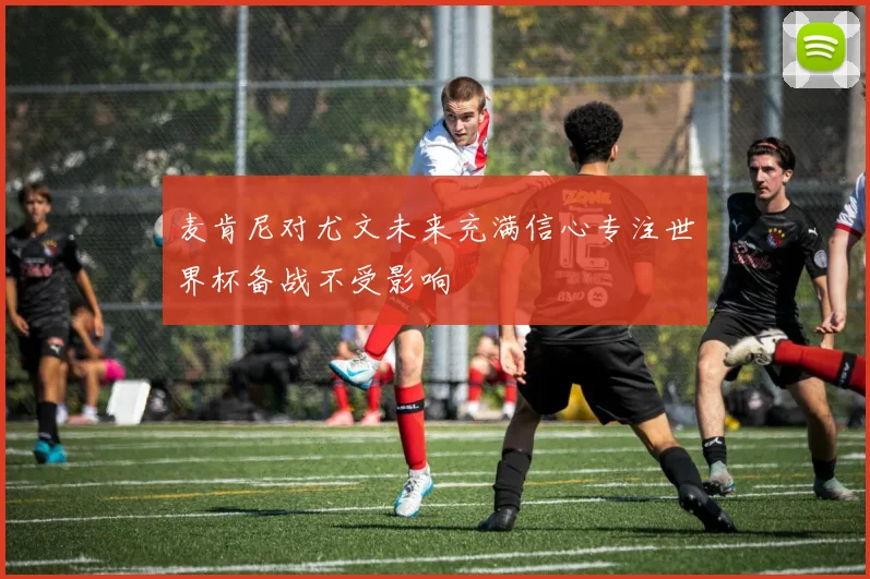 麦肯尼对尤文未来充满信心专注世界杯备战不受影响