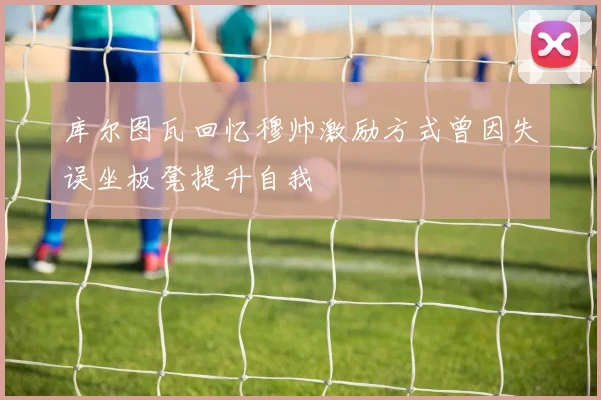 库尔图瓦回忆穆帅激励方式曾因失误坐板凳提升自我