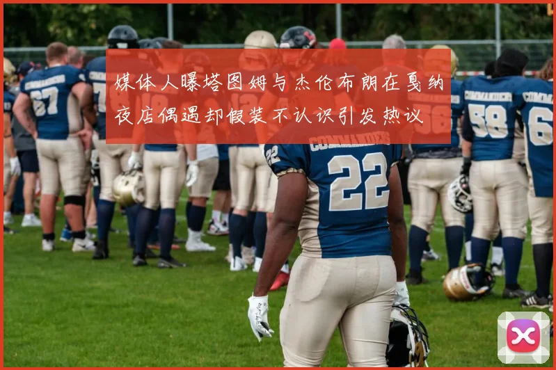 媒体人曝塔图姆与杰伦布朗在戛纳夜店偶遇却假装不认识引发热议