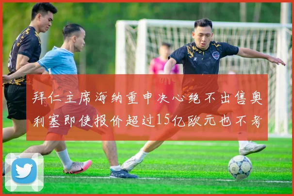 拜仁主席海纳重申决心绝不出售奥利塞即使报价超过15亿欧元也不考虑