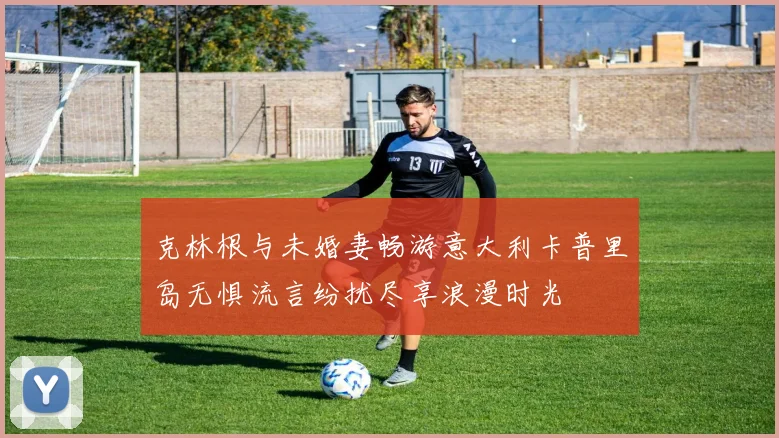 克林根与未婚妻畅游意大利卡普里岛无惧流言纷扰尽享浪漫时光