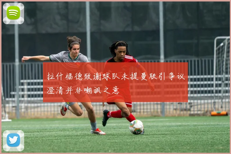 拉什福德致谢球队未提曼联引争议澄清并非嘲讽之意