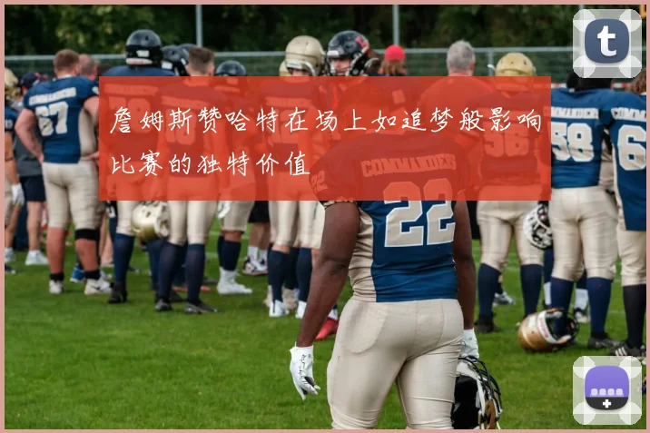 詹姆斯赞哈特在场上如追梦般影响比赛的独特价值