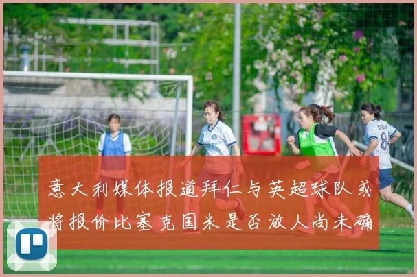 意大利媒体报道拜仁与英超球队或将报价比塞克国米是否放人尚未确定