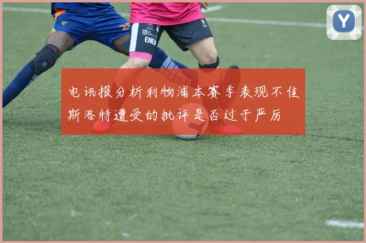 电讯报分析利物浦本赛季表现不佳斯洛特遭受的批评是否过于严厉